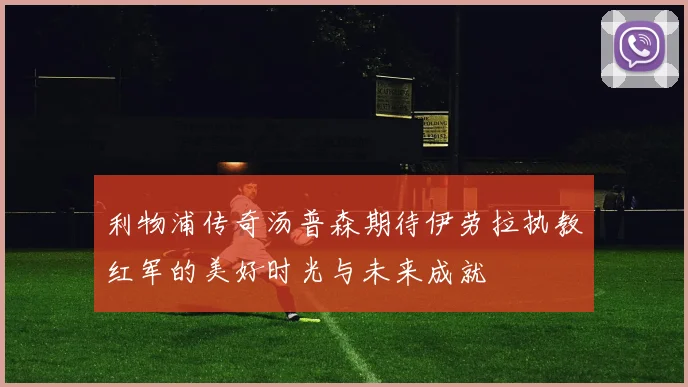 利物浦传奇汤普森期待伊劳拉执教红军的美好时光与未来成就