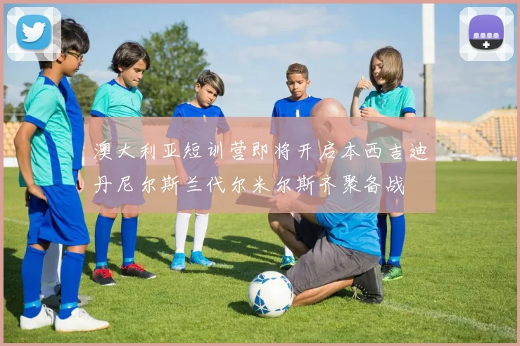 澳大利亚短训营即将开启本西吉迪丹尼尔斯兰代尔米尔斯齐聚备战