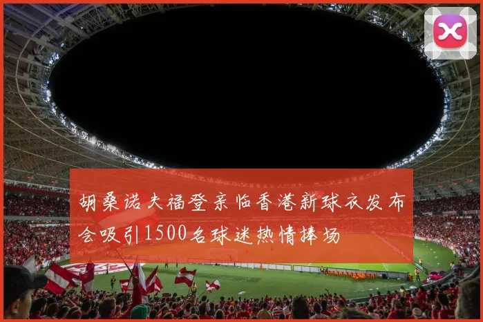 胡桑诺夫福登亲临香港新球衣发布会吸引1500名球迷热情捧场