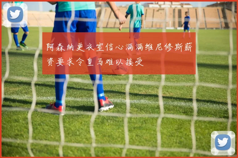 阿森纳更衣室信心满满维尼修斯薪资要求令皇马难以接受