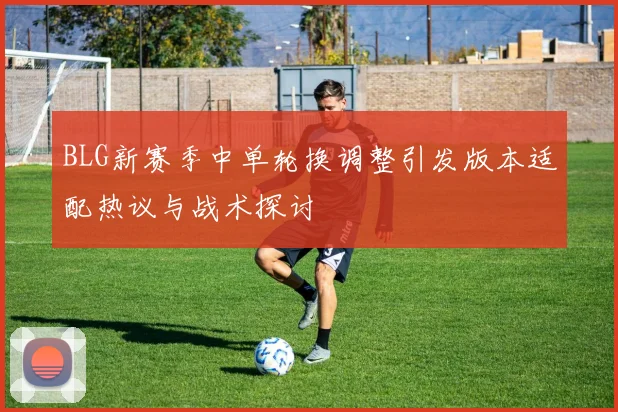 BLG新赛季中单轮换调整引发版本适配热议与战术探讨