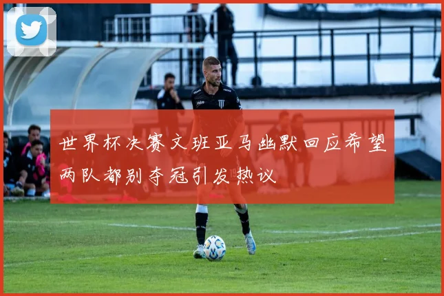 世界杯决赛文班亚马幽默回应希望两队都别夺冠引发热议