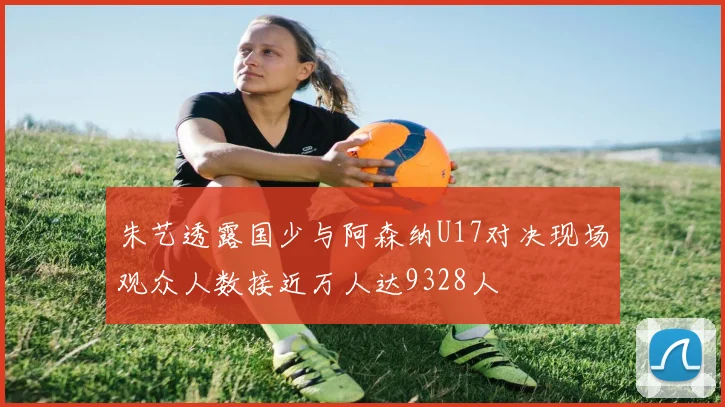 朱艺透露国少与阿森纳U17对决现场观众人数接近万人达9328人