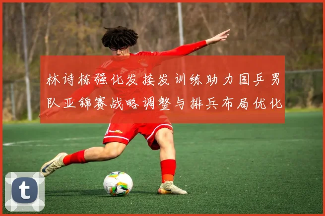 林诗栋强化发接发训练助力国乒男队亚锦赛战略调整与排兵布局优化