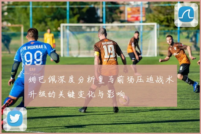 姆巴佩深度分析皇马前场压迫战术升级的关键变化与影响