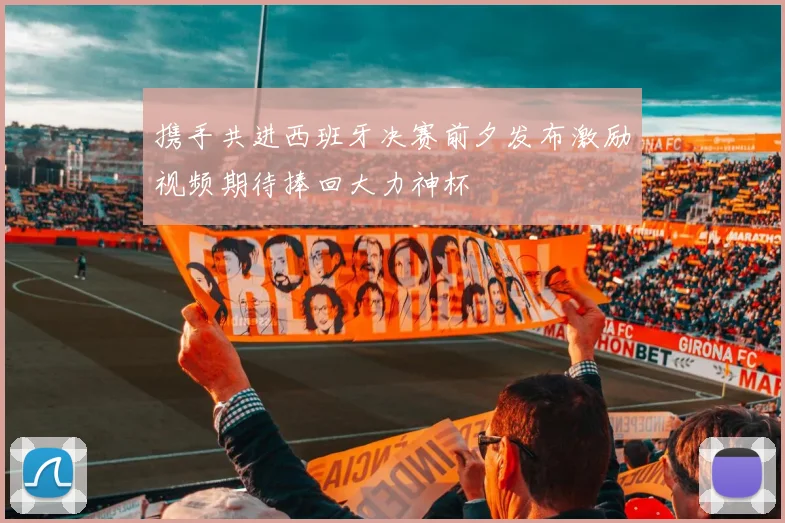 携手共进西班牙决赛前夕发布激励视频期待捧回大力神杯