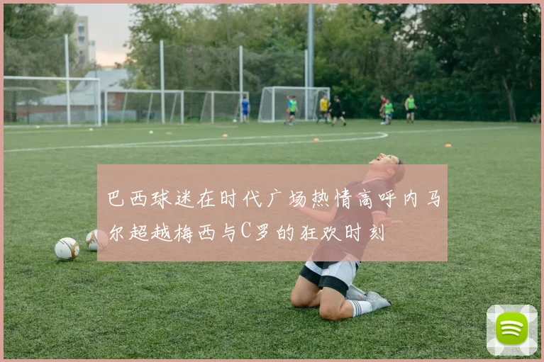 巴西球迷在时代广场热情高呼内马尔超越梅西与C罗的狂欢时刻